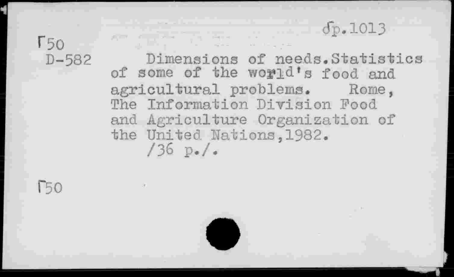 ﻿rso
D-582
dp.1013
Dimensions of needs.Statistics of some of the world’s food and agricultural problems. Rome, The Information Division Pood and Agriculture Organization of the United Nations,1982.
/36 p./.
rso